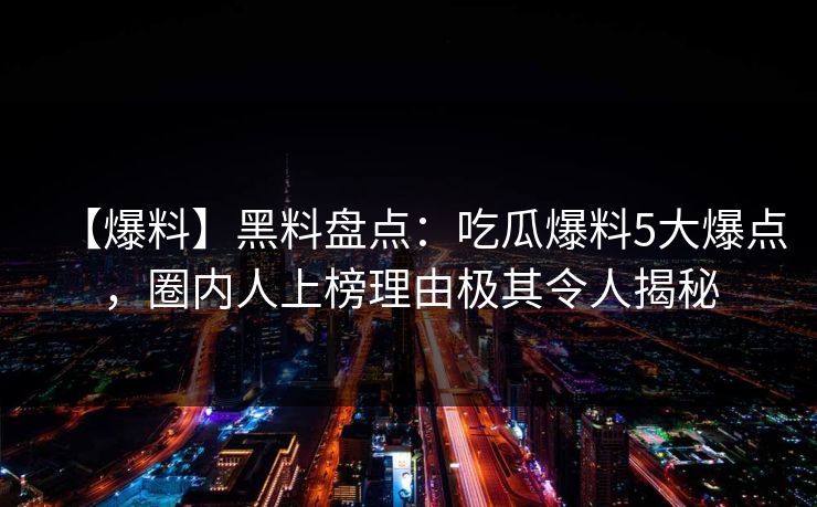 【爆料】黑料盘点：吃瓜爆料5大爆点，圈内人上榜理由极其令人揭秘