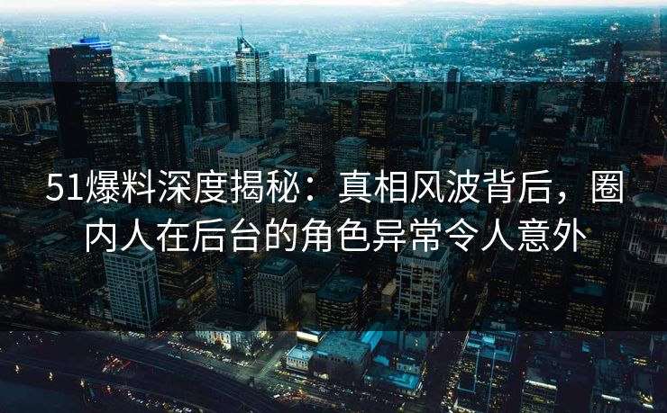 51爆料深度揭秘：真相风波背后，圈内人在后台的角色异常令人意外