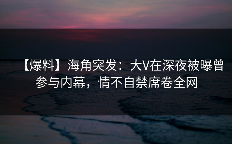 【爆料】海角突发：大V在深夜被曝曾参与内幕，情不自禁席卷全网