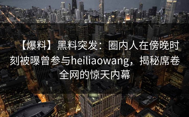 【爆料】黑料突发：圈内人在傍晚时刻被曝曾参与heiliaowang，揭秘席卷全网的惊天内幕