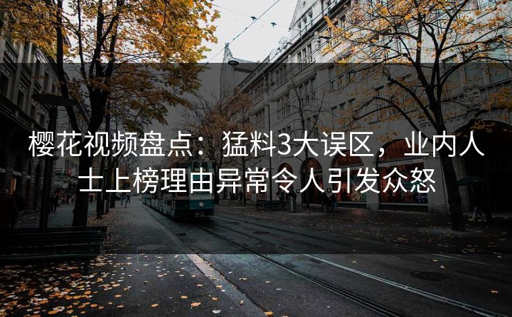 樱花视频盘点：猛料3大误区，业内人士上榜理由异常令人引发众怒