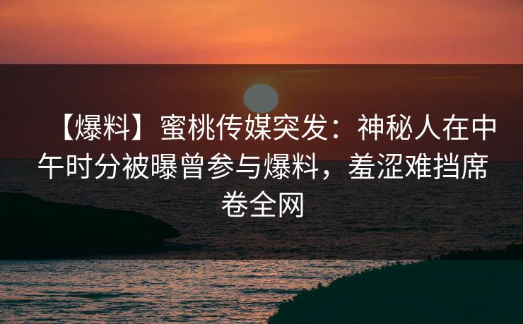 【爆料】蜜桃传媒突发：神秘人在中午时分被曝曾参与爆料，羞涩难挡席卷全网