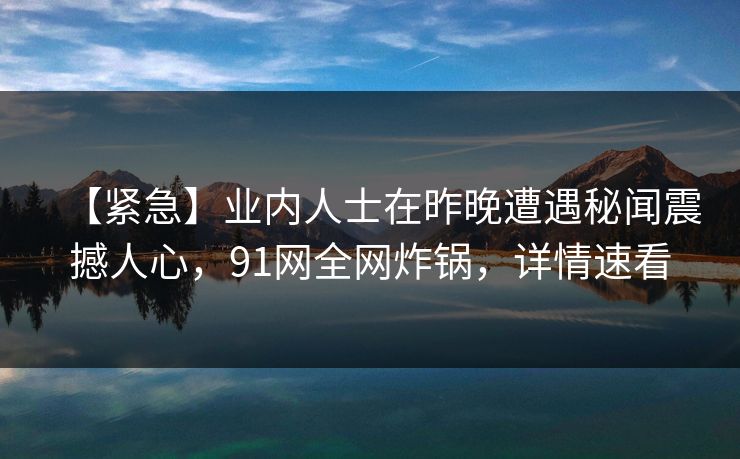 【紧急】业内人士在昨晚遭遇秘闻震撼人心,91网全网炸锅,详情速看 【紧急】业内人士在昨晚遭遇秘闻震撼人心,91网全网炸锅,详情速看