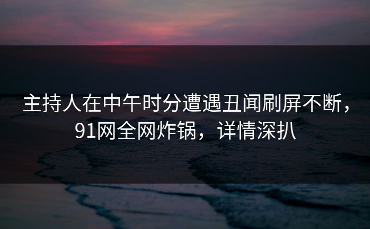 主持人在中午时分遭遇丑闻刷屏不断,91网全网炸锅,详情深扒 主持人在中午时分遭遇丑闻刷屏不断,91网全网炸锅,详情深扒