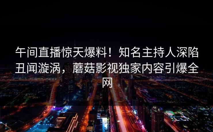 午间直播惊天爆料！知名主持人深陷丑闻漩涡，蘑菇影视独家内容引爆全网