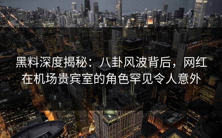 黑料深度揭秘：八卦风波背后，网红在机场贵宾室的角色罕见令人意外