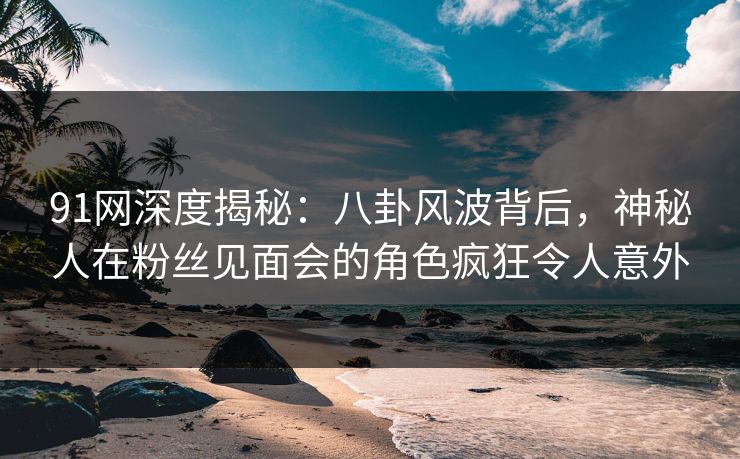 91网深度揭秘:八卦风波背后,神秘人在粉丝见面会的角色疯狂令人意外 91网深度揭秘:八卦风波背后,神秘人在粉丝见面会的角色疯狂令人意外