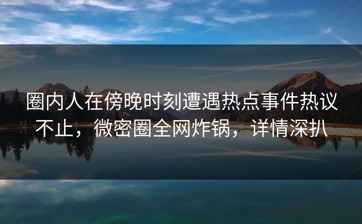 圈内人在傍晚时刻遭遇热点事件热议不止，微密圈全网炸锅，详情深扒