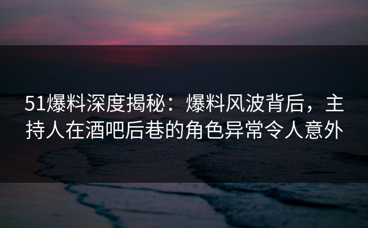 51爆料深度揭秘：爆料风波背后，主持人在酒吧后巷的角色异常令人意外