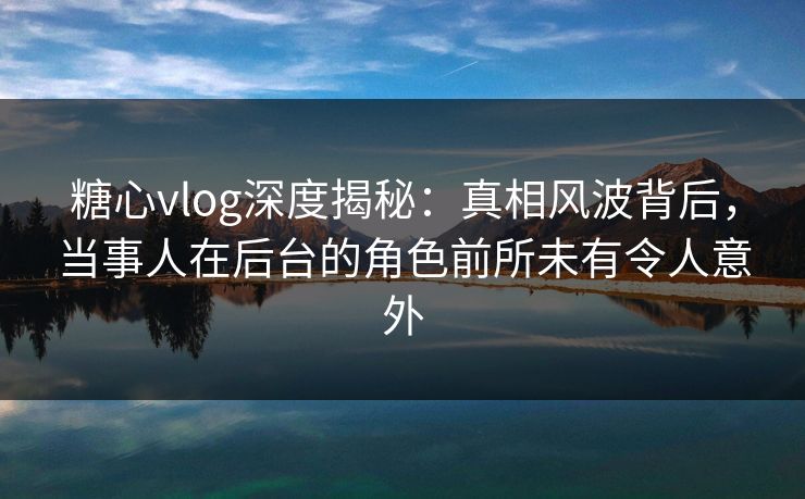 糖心vlog深度揭秘:真相风波背后,当事人在后台的角色前所未有令人意外 糖心vlog深度揭秘:真相风波背后,当事人在后台的角色前所未有令人意外