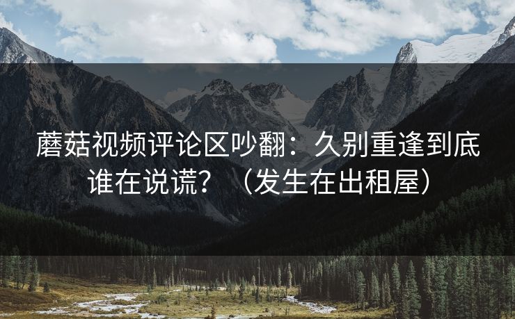 蘑菇视频评论区吵翻:久别重逢到底谁在说谎?(发生在出租屋) 蘑菇视频评论区吵翻:久别重逢到底谁在说谎?(发生在出租屋)