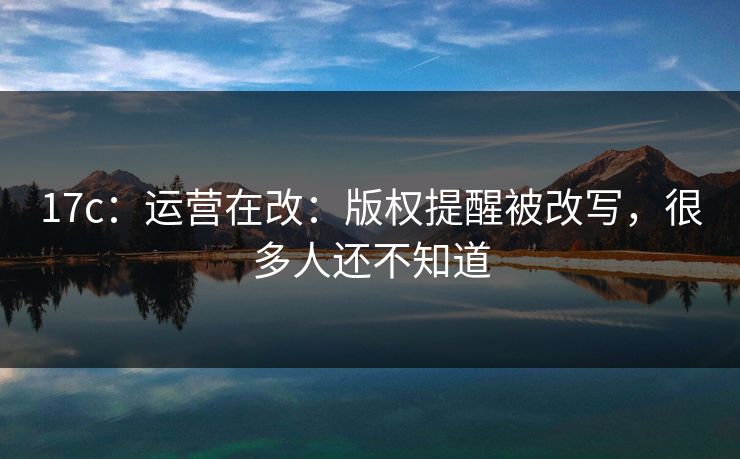 17c:运营在改:版权提醒被改写,很多人还不知道 17c:运营在改:版权提醒被改写,很多人还不知道