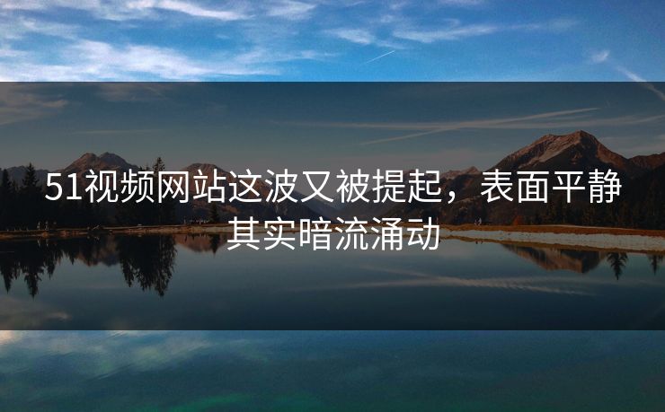 51视频网站这波又被提起，表面平静其实暗流涌动